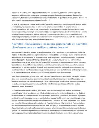 croissance du secteur privé est (potentiellement) une opportunité, comme le secteur capte des
ressources additionnelles ; mais cette croissance comporte également de nouveaux dangers (surprescription, tests de diagnostic non nécessaires, médicaments de qualité douteuse, priorité donnée aux
soins curatifs aux dépens des services préventifs . . . )
La prise de conscience accrue de la nécessité d’aligner les prestataires travaillant pour le secteur public,
pour le secteur confessionnel ou en privé sur les priorités des ministère de la santé a mené à
l’expérimentation et à la mise en place de nouvelles structures de motivation, incluant des incitants
financiers (comme par exemple le financement basé sur la performance). D’autres innovations – comme
les médecins de campagne au Mali par exemple – peuvent avoir eu des succès moins visibles mais
mettent également en évidence le besoin de repenser le fonctionnement et le profil des prestataires de
soins de première ligne dans les systèmes locaux de santé.

Nouvelles connaissances, nouveaux partenariats et nouvelles
plateformes pour un meilleur système de santé
Au cours des 25 dernières années, la pensée théorique et les connaissances ont également évolué. Le
modèle du district avait été conceptualisé dans les années 1980, à une époque où les concepts comme
la complexité, le ‘stewardship’ et la gouvernance, les arrangements institutionnels et les incitants ne
faisaient pas partie du corpus théorique disponible. De nos jours, nous avons une bien meilleure
compréhension de ce que la fonction de ‘stewardship’ comporte et nous comprenons mieux comment
les institutions donnent forme aux incitants pour influencer les comportements, la performance des
organisations et par là du système de santé. Nous sommes aussi plus réalistes à propos de ce qui est
sous le contrôle du planificateur (beaucoup moins que ce que nous souhaiterions). Cette compréhension
et de nouveaux cadres de référence nous offrent de nouvelles directions pour agir.
Avoir de nouvelles idées et inspiration, c’est très bien mais nous avons aussi appris à être plus prudents.
Nous nous soucions beaucoup plus maintenant de la constitution de preuves scientifiques pour les
nouvelles approches, de mesurer leur impact et de comprendre le processus de transmission des effets,
en partie parce que nous sommes plus au fait des interférences possible de différentes parties
prenantes, à tous les niveaux.
En tant que communauté d’acteurs, nous avons aussi beaucoup appris sur la façon de travailler
ensemble pour mieux coordonner nos efforts afin de renforcer les systèmes de santé en vue d’obtenir
un meilleur état de santé en mettant plus l’accent sur les résultats (par ailleurs, nous avons également
amélioré les techniques pour mesurer ces résultats et plus particulièrement leur répartition parmi les
groupes socio-économiques). La Déclaration de Paris sur l’efficacité de l’aide, adoptée en 2005, a offert
une nouvelle vision ancrée dans les principes de l’appropriation, de l’alignement, de l’harmonisation,
des résultats et de la redevabilité mutuelle. En 2006, les agences multilatérales et plusieurs agences
d’aide bilatérales ont mis leurs forces en commun sous la bannière de l’Harmonisation pour la Santé en
Afrique. Les acteurs ont également appris à saisir les nouvelles opportunité offertes par la révolution des
technologies de l'information et de la communication. Ces technologies permettent aujourd’hui de

11

 