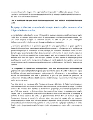 connecter les gens, les citoyens et les experts de façon impensable il y a 25 ans. Les groupes virtuels
comme les communautés de pratique apparaissent comme de nouvelles plateformes de dissémination
des idées et de construction des savoirs.
C’est le moment de tirer parti de ces nouvelles opportunités pour renforcer les systèmes locaux de
santé.

Les pays africains pourraient changer encore plus au cours des
25 prochaines années.
La mondialisation redistribue les cartes. L’Afrique abrite plusieurs des économies à la croissance la plus
rapide. Pour un continent qui accueille encore de nombreux pays parmi les plus pauvres du monde, c’est
une raison majeure d’espoir. Le continent devient en effet de plus en plus hétérogène.
Malheureusement, les inégalités au sein des pays sont également croissantes.
La croissance persistante de la population pourrait être une opportunité par ce qu’on appelle ‘le
dividende démographique’ mais cela pourrait aussi être une menace : effectivement, si les problèmes de
gouvernance politique et économique ne sont pas réglés, les économies nationales n’auront pas assez
d’emplois pour les centaines de millions de jeunes arrivant sur le marché du travail dans les prochaines
décennies. De nombreux pays d’Afrique peuvent espérer sortir leur population de la pauvreté, mais ils
devraient aussi bâtir une capacité suffisante pour faire face aux chocs internes et externes (de plus en
plus fréquents) causés par les changements climatiques, le monde globalisé et un système économique
qui nécessite des transformations substantielles. Construire la résilience sera vital dans les décennies qui
viennent.
Ces changements en cours et ceux plus importants à venir dans le futur (que nous pourrions encore
ignorer) vont avoir des implications majeures pour les systèmes locaux de santé. L’urbanisation rapide
de l’Afrique nécessite des investissements majeurs dans les infrastructures et des politiques pour
assurer un environnement sain pour la population, et pour les plus pauvres en particulier. Le
vieillissement et le double fardeau dû à la transition épidémiologique imposeront une nouvelle pression
sur les services de santé.
Pour faire face à ces nombreux défis, l'Afrique continuera à bénéficier de l'aide internationale, en
particulier des prêts à taux d'intérêt subsidiés, des subventions et une assistance technique. Toutefois,
en raison des nouveaux défis mondiaux et de l'évolution géopolitique, le scénario le plus probable est
que «l'aide pour la santé » va diminuer et sera plus concentrée sur les pays les plus pauvres et les plus
fragiles. Cela va probablement forcer mais aussi permettre aux acteurs nationaux de reprendre le
contrôle de leurs systèmes de santé. Les gouvernements devront faire un meilleur usage des
financements internes (y compris le paiement direct des soins) et engager plus de ressources
domestiques dans la santé, mais cela leur permettra également de se concentrer sur des domaines
critiques tels que le renforcement du système de santé, qui ont été négligé par les bailleurs de fonds.
Cela les mettra dans une position plus forte vis-à-vis des acteurs externes encore prêts à investir dans la
santé.

12

 