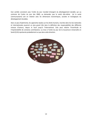 Ceci semble consistant avec l’ordre du jour mondial émergent du développement durable, qui au
contraire de l’ordre du jour des OMD, va demander que la santé elle-même (et la santé
communautaire) soit en relation avec les dimensions économiques, sociales et écologiques du
développement durables.
Avec un peu d’optimisme, les approches basées sur les droits humains, inscrites dans les lois nationales
et internationales joueront un plus grand rôle dans la définition des responsabilités des différents
niveaux d’acteurs, depuis le local jusqu’à l’international. Cela peut réduire l’incertitude et
l’imprévisibilité de certaines contributions. La mise à l’ordre du jour de la Couverture Universelle en
Santé (CUS) représente probablement un pas dans cette direction.

13

 