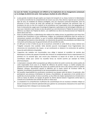 Au cours de l'atelier, les participants ont réfléchi sur les implications de ces changements contextuels
sur la stratégie du district de santé. Voici quelques résultats de cette réflexion :














La plus grande circulation des gens (grâce aux moyens de transports et au réseau routier) et la libéralisation
du marché va transformer les comportements de recours aux soins. Nous devrons repenser pour la première
ligne de soins, les modalités de relations privilégiées, avec leur nécessaire continuité temporelle, entre les
personnes et leurs services de santé (par exemple par l’inscription volontaire des personnes chez un
prestataire de soins au lieu d’un système où les prestataires sont responsables d’une zone géographique).
Suite à la demande des usagers pour d’avantage de diagnostics sophistiqués et de technologies médicales, on
peut aussi s’attendre à avoir de plus en plus de patients qui vont directement à l’hôpital de second niveau de
référence aux dépens de l’hôpital de district ; une redéfinition du rôle et du fonctionnement de l’hôpital de
district devra avoir lieu.
Grâce à la démocratisation, la libéralisation des médias et les médias sociaux, les populations vont mieux faire
entendre leurs frustrations et leurs préférences. Intégrer ces nombreuses préférences dans les services et
interventions existants sera difficile, vu que la transition épidémiologique et démographique augmentera
l’hétérogénéité des besoins et des demandes. Les mécanismes de paiement des prestataires vont devenir des
instruments primordiaux pour les gouvernements afin de contrôler les coûts.
Un défi pour la mise à l’ordre du jour de la couverture universelle en santé (CUS) au niveau national sera
l’inégalité croissante intra sociétale. Cette dernière pourrait s’accompagner d’une fragmentation des
mécanismes de mutualisation des risques ; ce qui constituerait un obstacle à la construction de systèmes
locaux de santé cohérents et équitables.
L’apparition des maladies non transmissibles nous oblige à repenser et considérer de manière plus
dynamique le contenu des paquets d’activités dits minimum et complémentaires fournis respectivement à la
première et à la seconde ligne, avec encore plus d’attention au besoin de se baser sur des preuves
scientifiques solides pour contrer les nouvelles forces du marché (comme par exemple les firmes
pharmaceutiques).
L’urbanisation croissante défie la proposition par défaut du district de santé ( comme des centres publics de
santé responsables d’une zone et un hôpital de référence de premier niveau). La réalité complexe des
systèmes de santé mixtes impliquant des acteurs du système privé de soins à des niveaux variés du système
(hôpitaux, cliniques, pharmacies) requiert la définition par le niveau central de nouveaux cadres de
régulation, de politiques de partenariats et de recommandations de mise en place.
De nouvelles responsabilités de coordination incomberont aux équipes cadre de district. En particulier, elles
participeront aux processus d’attribution de licences, d’accréditation, de supervision et de contrôle de la
qualité des structures privées. Si cela se concrétise, au lieu d’être de simples représentants du ministère de la
santé au niveau du district, les équipes de gestion du district devront devenir l’organisme central dans la
conduite et la coordination des activités de santé au niveau local.
La complexité et la compréhension insuffisante des caractéristiques de ces nouveaux contextes indique un
besoin conséquent de recherche opérationnelle pour générer les connaissances nécessaires et le savoir-faire
managérial pour bien s’attaquer à ces nouveaux défis.

14

 