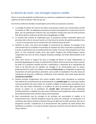 Le district de santé : une stratégie toujours valable
Doit-on à cause des profondes transformations du continent, complètement repenser l’architecture des
systèmes de santé en Afrique ? Bien sûr que non . . .
A la fin de la conférence de Dakar, les participants sont arrivés aux conclusions suivantes :

1. La stratégie du district de santé et ses valeurs sous-jacentes restent aussi convaincantes qu’elles

2.

3.

4.

5.

6.

ne l’étaient en 1987. Les adaptations nécessaires se situent principalement au niveau de la mise en
place. Ceci est parfaitement cohérent avec une évaluation similaire des soins de santé primaires
faite 30 ans après la conférence de Alma-Ata à Ouagadougou en 2008.
Le nouveau élan mondial de mobilisation pour la couverture sanitaire universelle restera une
promesse vide si elle ne met pas l’accent sur la fourniture de services de qualité accessibles à tous
– ce qui ne se passera pas sans le renforcement des systèmes locaux de santé.
Renforcer la santé, c’est avant tout protéger et autonomiser les individus, les ménages et les
communautés face à la maladie et reconnaître et respecter leur rôle crucial dans la production de
la santé, en partenariat avec les professionnels de la santé. C’est avec cette perspective qu’il faut
partir, et c’est seulement ensuite qu’on peut parler d’aspects plus technocratiques comme
l’organisation des soins de santé, d’organes de gestion publique, de limites administratives et de
systèmes.
Cette vision fournit un support fort pour la stratégie de district de santé. Effectivement, la
proximité géographique et sociale, la continuité de la relation entre les personnes et leurs services
de santé, et la confiance mutuelle sont des « améliorateurs » importants de la coproduction de
santé et de bien-être par les individus, les ménages et les communautés avec les acteurs
professionnels de la santé. Ceci indique la nécessité d’action locale sur l’intégralité du spectre des
interventions de santé (promotion, prévention, soins curatifs et revalidation). Pour des raisons de
mobilisation de ressources, d’efficience, d’efficacité, et de réactivité, cette action locale doit être
coordonnée et planifiée.
Certains principes d’organisation sont encore valables. Notre vision correspond au consensus
international qu’un professionnel de santé polyvalent à la première ligne est crucial pour faciliter
l’accès et permettre des soins centrés sur le patient, intégrés et continus pour les patients qui le
visite. Pour des raisons d’efficacité, ce travailleur de santé de première ligne polyvalent doit
pouvoir se reposer sur un prestataire de seconde ligne techniquement plus sophistiqué
(traditionnellement un hôpital). Pour des raisons d’efficience (et de qualité des soins) la recherche
de complémentarités entre ces deux niveaux reste importante.
Nous reconnaissons que les concepts et les principes qui sous-tendent le modèle et le
fonctionnement des « districts »/systèmes locaux de santé sont universels. La contribution à la
conférence des orateurs du Nord a illustré le fait que les défis sont en effet universels. Bien sûr, la
perspective concrète, l’architecture et le fonctionnement des systèmes de santé doivent être
spécifiques au contexte. Il n’y a pas de solution unique qui convienne à tous les districts, même au
niveau national.

15

 