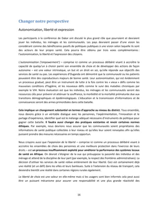Changer notre perspective
Autonomisation, liberté et expression
Les participants à la conférence de Dakar ont discuté le plus grand rôle que pourraient et devraient
jouer les individus, les ménages et les communautés. Les pays devraient passer d’une vision les
considérant comme des bénéficiaires passifs de politiques publiques à une vision selon laquelle ils sont
des acteurs de leur propre santé. Cela pourra être obtenu par trois voies complémentaires :
l’autonomisation, la liberté et l’expression des citoyens.
L’autonomisation (‘empowerment’) – comprise ici comme un processus délibéré visant à accroître la
capacité de quelqu’un à choisir parmi son ensemble de choix et de développer des actions de façon
autonome – est une valeur intrinsèque, un but et un droit en soi, qu’elle réponde aux objectifs des
services de santé ou pas. Les expériences d’Ouganda ont démontré que la communauté ou les patients
pouvaient être des coproducteurs majeurs de bonne santé. Leur autonomisation, qui est évidemment
un processus graduel, peut être un instrument de lutte à la fois contre les « vieux » défis comme les
mauvaises conditions d’hygiène, et les nouveaux défis comme le suivi des maladies chroniques par
exemple le VIH. Notre évaluation est que les individus, les ménages et les communautés seront des
ressources clés pour prévenir et atténuer la souffrance, la morbidité et la mortalité prématurée due aux
transitions démographiques et épidémiologiques. L’éducation et la transmission d’informations et de
connaissances seront des armes primordiales dans cette bataille.
Cela implique un changement substantiel en termes d’approche au niveau du district. Tous ensemble,
nous devons grâce à un véritable dialogue avec les personnes, l’expérimentation, l’innovation et le
partage d’expérience, identifier quel est le mélange adéquat nécessaire d’instruments de politique pour
gagner cette bataille. Il faudra aussi changer des pratiques existantes et revoir certaines normes
éthiques. Par exemple, nous devrions nous assurer que les communautés soient propriétaires des
informations de santé publique collectées à leur niveau et qu’elles leur soient renvoyées afin qu’elles
puissent prendre des mesures nécessaires en temps opportun.
Nous croyons aussi que l’expansion de la liberté – comprise ici comme un processus délibéré visant à
accroitre les ensembles de choix des personnes et une meilleure protection dans l’exercice de leurs
droits – est un processus insuffisamment exploité pour améliorer la performance des systèmes locaux
de santé en Afrique. On devrait s’éloigner de la vue qui présuppose la passivité des individus et des
ménage et attend de la discipline de leur part (par exemple, la respect des frontières administratives). La
décision d’utiliser les services de santé relève entièrement de leur liberté. Ceci est certainement déjà
une réalité (et un défi) dans les villes et leurs banlieues. Suite à l’extension du réseau de transport, cela
deviendra bientôt une réalité dans certaines régions rurales également.
La liberté de choix est une valeur en elle-même mais si les usagers sont bien informés cela peut aussi
être un puissant mécanisme pour assurer une responsabilité et une plus grande réactivité des

16

 