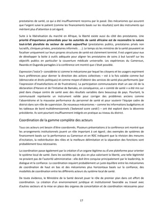 prestataires de santé, ce qui a été insuffisamment reconnu par le passé. Des mécanismes qui assurent
que l’argent suive le patient (comme les financements basés sur les résultats) sont des instruments qui
méritent plus d’attention à cet égard.
Suite à la libéralisation du marché en Afrique, la liberté existe aussi du côté des prestataires. Une
priorité d’importance primordiale pour les autorités de santé africaine est de reconnaître la nature
tout-à-fait pluraliste du secteur de santé aujourd’hui (prestataires publics, prestataires privés non
lucratifs, cliniques privées, prestataires informels . . .). Le temps où les ministres de la santé pouvaient se
focaliser uniquement sur leurs propres structures de santé est clairement terminé. Il est urgent pour eux
de développer la boite à outils adéquate pour aligner les prestataires de soins à but lucratif sur les
objectifs publics en particulier la couverture médicale universelle. Les expériences du Cameroun,
Rwanda et Ouganda partagées à la conférence ont montré que c’était possible.
Expression (‘voice’)– considérée ici comme le mécanisme par lequel les citoyens et les usagers expriment
leurs préférences pour donner la direction des actions collectives – est à la fois valable comme but
(démocratie et droits politiques) et comme moyen d’obtenir des services de santé plus performants (par
l’expression d’insatisfactions et de frustrations). La participation communautaire était un axe clé de la
déclaration d’Harare et de l’Initiative de Bamako, en conséquence, un « comité de santé » a été mis sur
pied dans chaque centre de santé avec des résultats variables dans beaucoup de pays. Pourtant, la
communauté représente un instrument valide pour corriger des problèmes anciens comme
l’absentéisme et la mauvaise performance du personnel de santé et pour soutenir l’équipe cadre de
district dans son rôle de supervision. De nouveaux mécanismes – comme les informations budgétaires et
les tableaux de bord multidimensionnels (‘balanced score cards’) – ont été exploré dans la décennie
précédente. Ils sont pourtant insuffisamment intégrés en pratique au niveau du district.

Coordination de la gamme complète des acteurs
Tous ces acteurs ont besoin d’être coordonnés. Plusieurs présentations à la conférence ont montré que
les arrangements institutionnels jouent un rôle important à cet égard ; des exemples de systèmes de
financement basés sur la performance au Cameroun et en RDC indiquent que la révision des mesures
d’incitation, la redistribution des rôles et la meilleure délimitation et la séparation des fonctions sont
probablement tous nécessaires.
La coordination passe également par la création d’un organe légitime ou d’une plateforme pour orienter
le système local de santé. Dans les sociétés qui de plus en plus valorisent la liberté, une telle légitimité
ne provient pas de l’autorité administrative : elle doit être conquise principalement par le leadership, le
dialogue et la confiance. La coordination requiert probablement un juste équilibre entre les mécanismes
de coordination de haut en bas et des mécanismes plus horizontaux basés sur la confiance, des
modalités de coordination entre les différents acteurs du système local de santé.
De toute évidence, le Ministère de la Santé devrait jouer le rôle de premier plan dans cet effort de
coordination. La création d'un environnement juridique et institutionnel favorable au travail avec
d'autres secteurs et la mise en place des organes de concertation et de coordination nécessaires pour

17

 