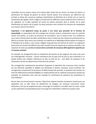 rassembler tous les acteurs autour de la même table restent de son ressort. Au niveau du district, la
planification de l’équipe de gestion du district devrait évoluer d’un processus qui détermine des
priorités et alloue des ressources publiques (planification du Ministère de la Santé) vers un outil de
coordination plus global, visant à aligner et harmoniser les différents acteurs présents dans le district et
de capitaliser sur le plein potentiel de toutes les parties prenantes dans le secteur de la santé
(Planification du Secteur de la Santé). Ces deux processus vont renforcer les fonctions de stewardship
aux niveaux central et du district.
Cependant, il est également temps de passer à une vision plus pluraliste de la fonction de
stewardship. Le stewardship doit être partagé avec d’autres acteurs, certainement avec les autorités
locales mais parfois, au travers de processus de consultation, avec le secteur privé. A la conférence,
nous avons entendu parler de telles coordinations mises en place par des réseaux de professionnels au
Mali et en Guinée. Nous avons aussi entendu une expérience en République Démocratique du Congo où
le Ministère de la Santé a, avec succès, délégué la gouvernance de districts de santé à un organisme
privé à but non lucratif. Considérant que cette nouvelle vision est requise par le nouveau contexte, il est
important de noter que sa mise en œuvre devra surmonter de nouveaux défis également apportés par
ce nouveau contexte.
Par exemple, les changements dans la composition des besoins et des exigences de santé, mais aussi
leur hétérogénéité croissante - surtout maintenant que les pays sont de plus en plus confrontés à un
double fardeau des maladies infectieuses et liées au style de vie - vont défier les pratiques et les
mécanismes actuels qui déterminent la fourniture de services .
Des arrangements institutionnels permettant d'organiser la répartition des ressources d'une manière
qui soit efficiente, équitable et adaptée aux demandes et besoins nouveaux, seront essentiels. Ces
arrangements comprennent les processus de détermination des priorités, la prestation des services, les
listes de médicaments essentiels (éligibles au remboursement par les systèmes d’assurances sociales par
exemple), les protocoles mais aussi par exemple les mécanismes de paiement des prestataires et
d’accréditation.
Assurer dans cet environnement nouveau, l’idéal d’une réponse localisée aux besoins ressentis par une
population sera un défi. Outre les plateformes de dialogue, de nouveaux instruments seront
nécessaires, tels que les programmes pour encourager les médecins à travailler dans les zones rurales
ou des subventions correspondantes pour encourager les collectivités à réaliser leur propre vision.

18

 