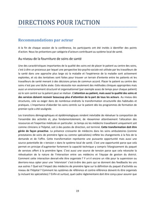 DIRECTIONS POUR l’ACTION
Recommandations par acteur
A la fin de chaque session de la conférence, les participants ont été invités à identifier des points
d’action. Nous les présentons par catégorie d’acteurs contribuant au système local de santé.

Au niveau de la fourniture de soins de santé
Une des caractéristiques importantes de la qualité des soins est de placer le patient au centre des soins,
c'est à dire un processus par lequel une perspective bio-psycho-sociale est utilisée par les travailleurs de
la santé dans une approche plus large où la maladie et l'expérience de la maladie sont activement
explorées, et où des tentatives sont faites pour trouver un terrain d’entente entre les patients et les
travailleurs de santé menant à des décisions prises de commun accord. Placer le patient au centre des
soins n’est pas une tâche aisée. Cela nécessite non seulement des méthodes cliniques appropriées mais
aussi un environnement structurel et organisationnel (par exemple assez de temps pour chaque patient)
où le soin centré sur la patient peut se réaliser. L’attention au patient, mais aussi la qualité des soins et
des services doivent recevoir beaucoup plus d'attention de la part de tous les acteurs. Au niveau des
structures, cela va exiger dans de nombreux endroits la transformation structurelle des habitudes et
pratiques. L'importance d'aborder les soins centrés sur le patient dès les programmes de formation de
premier cycle a été soulignée.
Les transitions démographiques et épidémiologiques rendent inévitable de réévaluer la composition de
l'ensemble des activités et, plus fondamentalement, de réexaminer attentivement l'allocation des
ressources et l'expertise médicale en particulier. Le temps où les médecins travaillaient uniquement soit
comme cliniciens à l'hôpital, soit à des postes de direction, est terminé. Cette transformation doit être
gérée de façon proactive. La présence croissante de médecins dans les soins ambulatoires (comme
prestataires de soins de première ligne ou comme spécialistes) reflète les changements à la fois de la
demande et de l’offre. Cette transformation représente une puissante opportunité mais aussi une
source potentielle de « tension » dans le système local de santé. C’est une opportunité parce que cela
permet en principe d’augmenter fortement la capacité technique y compris l'élargissement du paquet
de services offert à la première ligne. C’est aussi une source de tension parce que cela nécessite la
réévaluation de la nature de l’interaction entre ces médecins et l’équipe de gestion du district.
Comment cette interaction devrait-elle être organisée ? Y a-t-il encore un rôle pour la supervision ou
devrions-nous opter pour une ‘intervision’ c’est-à-dire des pairs qui se donnent des feedbacks les uns
aux autres ? Quel est l’impact des médecins de première ligne sur la définition du paquet d’activités au
niveau de l’hôpital ? Comment les systèmes de référence et contre-référence doivent-ils être organisés
(y incluant les spécialistes) ? Enfin et surtout, quel cadre réglementaire doit être conçu pour assurer que

19

 