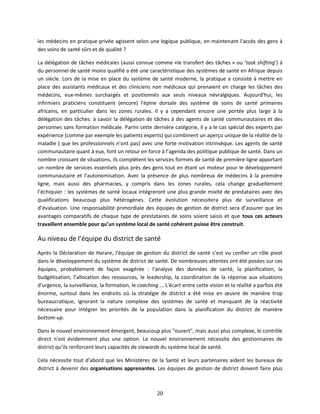 les médecins en pratique privée agissent selon une logique publique, en maintenant l’accès des gens à
des soins de santé sûrs et de qualité ?
La délégation de tâches médicales (aussi connue comme «le transfert des tâches » ou ‘task shifting’) à
du personnel de santé moins qualifié a été une caractéristique des systèmes de santé en Afrique depuis
un siècle. Lors de la mise en place du système de santé moderne, la pratique a consisté à mettre en
place des assistants médicaux et des cliniciens non médicaux qui prenaient en charge les tâches des
médecins, eux-mêmes surchargés et positionnés aux seuls niveaux névralgiques. Aujourd'hui, les
infirmiers praticiens constituent (encore) l'épine dorsale des système de soins de santé primaires
africains, en particulier dans les zones rurales. Il y a cependant encore une portée plus large à la
délégation des tâches: à savoir la délégation de tâches à des agents de santé communautaires et des
personnes sans formation médicale. Parmi cette dernière catégorie, il y a le cas spécial des experts par
expérience (comme par exemple les patients experts) qui combinent un aperçu unique de la réalité de la
maladie ( que les professionnels n’ont pas) avec une forte motivation intrinsèque. Les agents de santé
communautaire quant à eux, font un retour en force à l’agenda des politique publique de santé. Dans un
nombre croissant de situations, ils complètent les services formels de santé de première ligne apportant
un nombre de services essentiels plus près des gens tout en étant un moteur pour le développement
communautaire et l’autonomisation. Avec la présence de plus nombreux de médecins à la première
ligne, mais aussi des pharmacies, y compris dans les zones rurales, cela change graduellement
l’échiquier : les systèmes de santé locaux intégreront une plus grande mixité de prestataires avec des
qualifications beaucoup plus hétérogènes. Cette évolution nécessitera plus de surveillance et
d’évaluation. Une responsabilité primordiale des équipes de gestion de district sera d’assurer que les
avantages comparatifs de chaque type de prestataires de soins soient saisis et que tous ces acteurs
travaillent ensemble pour qu’un système local de santé cohérent puisse être construit.

Au niveau de l’équipe du district de santé
Après la Déclaration de Harare, l'équipe de gestion du district de santé s’est vu confier un rôle pivot
dans le développement du système de district de santé. De nombreuses attentes ont été posées sur ces
équipes, probablement de façon exagérée : l'analyse des données de santé, la planification, la
budgétisation, l’allocation des ressources, le leadership, la coordination de la réponse aux situations
d'urgence, la surveillance, la formation, le coaching ... L'écart entre cette vision et la réalité a parfois été
énorme, surtout dans les endroits où la stratégie de district a été mise en œuvre de manière trop
bureaucratique, ignorant la nature complexe des systèmes de santé et manquant de la réactivité
nécessaire pour intégrer les priorités de la population dans la planification du district de manière
bottom-up.
Dans le nouvel environnement émergent, beaucoup plus "ouvert", mais aussi plus complexe, le contrôle
direct n'est évidemment plus une option. Le nouvel environnement nécessite des gestionnaires de
district qu’ils renforcent leurs capacités de stewards du système local de santé.
Cela nécessite tout d’abord que les Ministères de la Santé et leurs partenaires aident les bureaux de
district à devenir des organisations apprenantes. Les équipes de gestion de district doivent faire plus

20

 
