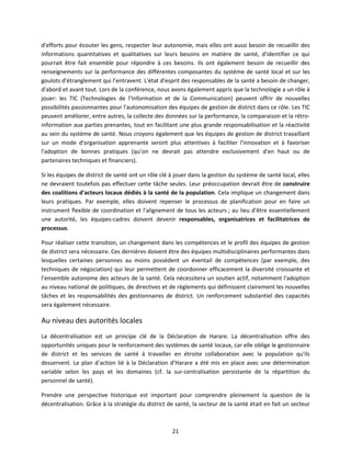 d'efforts pour écouter les gens, respecter leur autonomie, mais elles ont aussi besoin de recueillir des
informations quantitatives et qualitatives sur leurs besoins en matière de santé, d'identifier ce qui
pourrait être fait ensemble pour répondre à ces besoins. Ils ont également besoin de recueillir des
renseignements sur la performance des différentes composantes du système de santé local et sur les
goulots d'étranglement qui l’entravent. L'état d'esprit des responsables de la santé a besoin de changer,
d'abord et avant tout. Lors de la conférence, nous avons également appris que la technologie a un rôle à
jouer: les TIC (Technologies de l’Information et de la Communication) peuvent offrir de nouvelles
possibilités passionnantes pour l'autonomisation des équipes de gestion de district dans ce rôle. Les TIC
peuvent améliorer, entre autres, la collecte des données sur la performance, la comparaison et la rétroinformation aux parties prenantes, tout en facilitant une plus grande responsabilisation et la réactivité
au sein du système de santé. Nous croyons également que les équipes de gestion de district travaillant
sur un mode d'organisation apprenante seront plus attentives à faciliter l'innovation et à favoriser
l'adoption de bonnes pratiques (qu’on ne devrait pas attendre exclusivement d'en haut ou de
partenaires techniques et financiers).
Si les équipes de district de santé ont un rôle clé à jouer dans la gestion du système de santé local, elles
ne devraient toutefois pas effectuer cette tâche seules. Leur préoccupation devrait être de construire
des coalitions d'acteurs locaux dédiés à la santé de la population. Cela implique un changement dans
leurs pratiques. Par exemple, elles doivent repenser le processus de planification pour en faire un
instrument flexible de coordination et l'alignement de tous les acteurs ; au lieu d'être essentiellement
une autorité, les équipes-cadres doivent devenir responsables, organisatrices et facilitatrices de
processus.
Pour réaliser cette transition, un changement dans les compétences et le profil des équipes de gestion
de district sera nécessaire. Ces dernières doivent être des équipes multidisciplinaires performantes dans
lesquelles certaines personnes au moins possèdent un éventail de compétences (par exemple, des
techniques de négociation) qui leur permettent de coordonner efficacement la diversité croissante et
l’ensemble autonome des acteurs de la santé. Cela nécessitera un soutien actif, notamment l'adoption
au niveau national de politiques, de directives et de règlements qui définissent clairement les nouvelles
tâches et les responsabilités des gestionnaires de district. Un renforcement substantiel des capacités
sera également nécessaire.

Au niveau des autorités locales
La décentralisation est un principe clé de la Déclaration de Harare. La décentralisation offre des
opportunités uniques pour le renforcement des systèmes de santé locaux, car elle oblige le gestionnaire
de district et les services de santé à travailler en étroite collaboration avec la population qu'ils
desservent. Le plan d’action lié à la Déclaration d’Harare a été mis en place avec une détermination
variable selon les pays et les domaines (cf. la sur-centralisation persistante de la répartition du
personnel de santé).
Prendre une perspective historique est important pour comprendre pleinement la question de la
décentralisation. Grâce à la stratégie du district de santé, la secteur de la santé était en fait un secteur

21

 