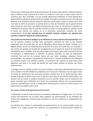pionnier dans l'ordre du jour de la décentralisation dans de nombreux pays africains. Malheureusement,
après ce début en tête, le secteur de la santé a eu tendance à vivre dans sa propre «bulle» dans de
nombreux pays. Dans l’ensemble, il n'a pas accordé suffisamment d'attention au nouvel agenda de la
décentralisation politique et administrative qui a balayé l'ensemble du continent au cours de la dernière
décennie. A de nombreux endroits, lorsque les réformes ont été mises en place, le secteur de la santé
s’est exclu lui-même du processus, en grande partie sur base de l'évaluation que les gouvernements
locaux étaient de toute façon trop faibles techniquement pour jouer un rôle pertinent. Cependant, la
redistribution du pouvoir entre les autorités centrales et locales ne fera qu'augmenter, compte tenu de
la hausse des attentes des citoyens et de la domination économique croissante des zones
métropolitaines. Il est donc essentiel pour les autorités sanitaires d’adopter une approche plus
proactive à l'égard de l’agenda de la décentralisation.
Une priorité est d’entamer le dialogue sur les éléments qui sont (ou doivent être) décentralisés. Bien
sûr, les autorités sanitaires centrales (avec participation importante de l'état ou des autorités
provinciales dans les grands pays tels que la République Démocratique du Congo, l'Ethiopie ou le
Nigéria) doivent assurer leur leadership dans la direction du secteur de la santé dans son ensemble. Il
leur revient, par exemple, de recueillir des renseignements sur les besoins de santé et les interventions
coût-efficaces pour y remédier, et de fixer des priorités et des normes, grâce à des instruments tels que
les politiques, la réglementation, la définition de paquets d’activités, de listes de médicaments
essentiels, mais aussi par de nouveaux leviers, tels que l'achat stratégique. Beaucoup d'autres
responsabilités – par exemple, la propriété des infrastructures – peuvent probablement être déléguées
aux autorités locales. A de nombreux endroits, la coordination des systèmes de santé locaux serait
également plus facile si les limites des districts de santé étaient ajustées en fonction des limites
administratives.
Le dialogue avec les autorités locales et les acteurs présents à des niveaux décentralisés devrait aussi
viser à faciliter le transfert flexible de compétences et de ressources financières, avec les appuis requis
en termes de renforcement des ressources humaines. Compte tenu de son profil technique élevé,
l'équipe de gestion du district aura encore un rôle clé à jouer dans de tels systèmes décentralisés ; une
question sera de trouver la meilleure articulation avec les autorités locales, tout en maintenant une
bonne connexion avec le Ministère de la Santé. Une coordination efficace avec les gouvernements
locaux est essentielle pour assurer la collaboration intersectorielle et l'action au niveau local sur les
déterminants non-médicaux de la santé.

Au niveau national (le gouvernement entier)
La Déclaration de Harare a été suivie par de nombreuses déclarations et engagements, qui n'ont pas
toujours été pleinement mis en œuvre. Nous rappelons aux gouvernements et aux ministères des
finances leur engagement à Arusha et plus récemment à Tunis à la conférence sur l’Optimisation des
Ressources.
Les réformes pour stimuler la responsabilité des gouvernements et des secteurs publics envers les
citoyens et les usagers doivent être soutenues. Les gouvernements centraux peuvent faciliter les

22

 