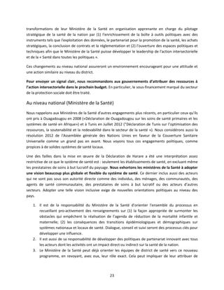 transformations de leur Ministère de la Santé en organisation apprenante en charge du pilotage
stratégique de la santé de la nation par (1) l’enrichissement de la boîte à outils politiques avec des
instruments tels que l'exploitation des données, le partenariat pour la promotion de la santé, les achats
stratégiques, la conclusion de contrats et la réglementation et (2) l’ouverture des espaces politiques et
techniques afin que le Ministère de la Santé puisse développer le leadership de l'action intersectorielle
et de la « Santé dans toutes les politiques ».
Ces changements au niveau national assureront un environnement encourageant pour une attitude et
une action similaire au niveau du district.
Pour envoyer un signal clair, nous recommandons aux gouvernements d’attribuer des ressources à
l’action intersectorielle dans le prochain budget. En particulier, le sous-financement marqué du secteur
de la protection sociale doit être traité.

Au niveau national (Ministère de la Santé)
Nous rappelons aux Ministères de la Santé d'autres engagements plus récents, en particulier ceux qu'ils
ont pris à Ouagadougou en 2008 («Déclaration de Ouagadougou sur les soins de santé primaires et les
systèmes de santé en Afrique») et à Tunis en Juillet 2012 ("Déclaration de Tunis sur l’optimisation des
ressources, la soutenabilité et la redevabilité dans le secteur de la santé »). Nous considérons aussi la
résolution 2012 de l'Assemblée générale des Nations Unies en faveur de la Couverture Sanitaire
Universelle comme un grand pas en avant. Nous voyons tous ces engagements politiques, comme
propices à de solides systèmes de santé locaux.
Une des failles dans la mise en œuvre de la Déclaration de Harare a été une interprétation assez
restrictive de ce que le système de santé est : seulement les établissements de santé, en excluant même
les prestataires de soins à but lucratif du paysage. Nous exhortons les ministères de la Santé à adopter
une vision beaucoup plus globale et flexible du système de santé. Ce dernier inclus aussi des acteurs
qui ne sont pas sous son autorité directe comme des individus, des ménages, des communautés, des
agents de santé communautaire, des prestataires de soins à but lucratif ou des acteurs d’autres
secteurs. Adopter une telle vision inclusive exige de nouvelles orientations politiques au niveau des
pays.
1. Il est de la responsabilité du Ministère de la Santé d’orienter l'ensemble du processus en
recueillant pro-activement des renseignements sur (1) la façon appropriée de surmonter les
obstacles qui empêchent la réalisation de l’agenda de réduction de la mortalité infantile et
maternelle; (2) les conséquences des transitions épidémiologiques et démographiques sur
systèmes nationaux et locaux de santé. Dialogue, conseil et suivi seront des processus clés pour
développer une influence.
2. Il est aussi de sa responsabilité de développer des politiques de partenariat innovant avec tous
les acteurs dont les activités ont un impact direct ou indirect sur la santé de la nation.
3. Le Ministère de la Santé peut déjà orienter les équipes de district de santé vers ce nouveau
programme, en revoyant, avec eux, leur rôle exact. Cela peut impliquer de leur attribuer de

23

 