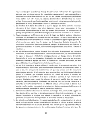 4.

5.

6.

7.

8.

9.

nouveaux rôles (voir les sections ci-dessus), d'investir dans le renforcement des capacités (par
exemple, pour fonctionner comme des «organisations apprenantes»), mais aussi peut-être en
reconnaissant que certaines fonctions qui leur ont été confiées jusqu'à présent peuvent être
mieux traitées à un autre niveau. Le processus de réorientation devrait inclure une révision
critique du processus de planification, guidé par le centre mais entrepris en consultation avec les
gestionnaires de district, afin d'adapter cet outil à l'évolution du contexte.
Le Ministère de la Santé doit veiller à ce que les équipes de district aient les ressources
nécessaires à leur mission, mais soient également tenues pour responsables de leur
performance, éventuellement par le biais des tableaux de classement, de benchmarking, de
partage transparent via les plates-formes en ligne, de récompenses financières ou de sanctions.
Nous encourageons les Ministères de la Santé à élargir leur boîte à outils de mécanismes
politiques, tant au niveau central que décentralisé. Les équipes à la fois au niveau central et du
district de santé doivent être en mesure d'utiliser un spectre beaucoup plus large d’approches et
d’instruments pour aligner tous les acteurs sur la Couverture Sanitaire Universelle. Ces
instruments comprennent: des plates-formes de dialogue, le renforcement des capacités, la
planification du secteur de la santé, les mécanismes de paiement des prestataires, l’autorité de
régulation ...
Au sein de l'ensemble du système de santé, il est nécessaire de promouvoir une culture de
l'innovation, d’avoir une forte capacité de surveillance et d'évaluation, de diffuser rapidement
les leçons et de passer à l'échelle les stratégies réussies. Un dialogue interne devrait être
favorisé afin de porter des innovations développées de manière autonome par les acteurs
communautaires et les équipes de district à l'attention du Ministère de la Santé, car elles
peuvent être ignorées par les partenaires techniques et financiers.
Au sein de la pyramide de la santé publique, il est nécessaire de promouvoir une culture de la
responsabilité pour les résultats, avec des mécanismes de reddition de comptes vers le haut et
vers le bas. Des arrangements institutionnels tels que des contrats sont des instruments
essentiels pour atteindre de tels objectifs. Nous recommandons aux Ministères de la Santé de
piloter et d’élaborer des stratégies novatrices qui aident les acteurs à adopter des
comportements de consolidation de la bonne santé et du bien-être. Il s'agit notamment de
mesures d'incitation pour assurer la présence de personnel qualifié dans les zones mal
desservies, des mécanismes de financement des soins de santé du côté de l’offre et de la
demande, le transfert d'informations aux différents acteurs sur leurs droits et devoirs, mais
aussi le transfert prudent et progressif de certains droits décisionnels clés aux établissements de
santé (par exemple, embaucher et licencier, les heures d'ouverture).
La recommandation d’autonomiser les individus, les ménages et les communautés suggère une
ligne d'action à leur égard qui ne devrait pas seulement être « instrumentalisante ». Il y a un
besoin d’instruments de politique pour appuyer la capacité de ces acteurs à identifier les
problèmes par eux-mêmes et leur permettre de décider des priorités et des solutions.
Les Ministères de la Santé doivent être plus engagés à aligner les prestataires privés de soins de
santé sur la Couverture Sanitaire Universelle pour prévenir et corriger les effets pervers de
l'économie de marché sur les services de santé. Nous pensons que la régulation ne suffit pas.
Les gouvernements devraient créer des conditions pour impliquer le secteur privé avec des

24

 