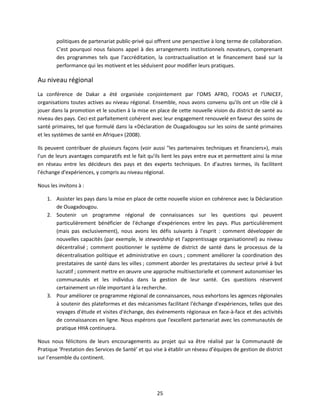 politiques de partenariat public-privé qui offrent une perspective à long terme de collaboration.
C'est pourquoi nous faisons appel à des arrangements institutionnels novateurs, comprenant
des programmes tels que l'accréditation, la contractualisation et le financement basé sur la
performance qui les motivent et les séduisent pour modifier leurs pratiques.

Au niveau régional
La conférence de Dakar a été organisée conjointement par l’OMS AFRO, l’OOAS et l’UNICEF,
organisations toutes actives au niveau régional. Ensemble, nous avons convenu qu'ils ont un rôle clé à
jouer dans la promotion et le soutien à la mise en place de cette nouvelle vision du district de santé au
niveau des pays. Ceci est parfaitement cohérent avec leur engagement renouvelé en faveur des soins de
santé primaires, tel que formulé dans la «Déclaration de Ouagadougou sur les soins de santé primaires
et les systèmes de santé en Afrique» (2008).
Ils peuvent contribuer de plusieurs façons (voir aussi "les partenaires techniques et financiers»), mais
l'un de leurs avantages comparatifs est le fait qu'ils lient les pays entre eux et permettent ainsi la mise
en réseau entre les décideurs des pays et des experts techniques. En d’autres termes, ils facilitent
l'échange d'expériences, y compris au niveau régional.
Nous les invitons à :
1. Assister les pays dans la mise en place de cette nouvelle vision en cohérence avec la Déclaration
de Ouagadougou.
2. Soutenir un programme régional de connaissances sur les questions qui peuvent
particulièrement bénéficier de l'échange d'expériences entre les pays. Plus particulièrement
(mais pas exclusivement), nous avons les défis suivants à l'esprit : comment développer de
nouvelles capacités (par exemple, le stewardship et l'apprentissage organisationnel) au niveau
décentralisé ; comment positionner le système de district de santé dans le processus de la
décentralisation politique et administrative en cours ; comment améliorer la coordination des
prestataires de santé dans les villes ; comment aborder les prestataires du secteur privé à but
lucratif ; comment mettre en œuvre une approche multisectorielle et comment autonomiser les
communautés et les individus dans la gestion de leur santé. Ces questions réservent
certainement un rôle important à la recherche.
3. Pour améliorer ce programme régional de connaissances, nous exhortons les agences régionales
à soutenir des plateformes et des mécanismes facilitant l'échange d'expériences, telles que des
voyages d'étude et visites d'échange, des événements régionaux en face-à-face et des activités
de connaissances en ligne. Nous espérons que l'excellent partenariat avec les communautés de
pratique HHA continuera.
Nous nous félicitons de leurs encouragements au projet qui va être réalisé par la Communauté de
Pratique ‘Prestation des Services de Santé’ et qui vise à établir un réseau d’équipes de gestion de district
sur l’ensemble du continent.

25

 