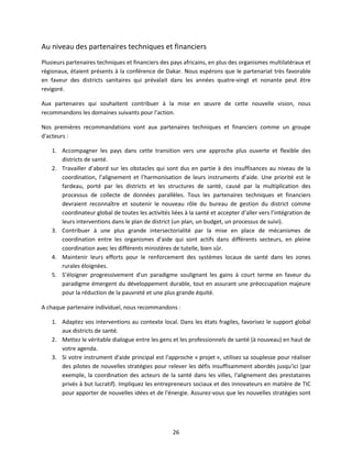 Au niveau des partenaires techniques et financiers
Plusieurs partenaires techniques et financiers des pays africains, en plus des organismes multilatéraux et
régionaux, étaient présents à la conférence de Dakar. Nous espérons que le partenariat très favorable
en faveur des districts sanitaires qui prévalait dans les années quatre-vingt et nonante peut être
revigoré.
Aux partenaires qui souhaitent contribuer à la mise en œuvre de cette nouvelle vision, nous
recommandons les domaines suivants pour l'action.
Nos premières recommandations vont aux partenaires techniques et financiers comme un groupe
d'acteurs :
1. Accompagner les pays dans cette transition vers une approche plus ouverte et flexible des
districts de santé.
2. Travailler d’abord sur les obstacles qui sont dus en partie à des insuffisances au niveau de la
coordination, l’alignement et l’harmonisation de leurs instruments d’aide. Une priorité est le
fardeau, porté par les districts et les structures de santé, causé par la multiplication des
processus de collecte de données parallèles. Tous les partenaires techniques et financiers
devraient reconnaître et soutenir le nouveau rôle du bureau de gestion du district comme
coordinateur global de toutes les activités liées à la santé et accepter d’aller vers l’intégration de
leurs interventions dans le plan de district (un plan, un budget, un processus de suivi).
3. Contribuer à une plus grande intersectorialité par la mise en place de mécanismes de
coordination entre les organismes d'aide qui sont actifs dans différents secteurs, en pleine
coordination avec les différents ministères de tutelle, bien sûr.
4. Maintenir leurs efforts pour le renforcement des systèmes locaux de santé dans les zones
rurales éloignées.
5. S’éloigner progressivement d'un paradigme soulignant les gains à court terme en faveur du
paradigme émergent du développement durable, tout en assurant une préoccupation majeure
pour la réduction de la pauvreté et une plus grande équité.
A chaque partenaire individuel, nous recommandons :
1. Adaptez vos interventions au contexte local. Dans les états fragiles, favorisez le support global
aux districts de santé.
2. Mettez le véritable dialogue entre les gens et les professionnels de santé (à nouveau) en haut de
votre agenda.
3. Si votre instrument d'aide principal est l'approche « projet », utilisez sa souplesse pour réaliser
des pilotes de nouvelles stratégies pour relever les défis insuffisamment abordés jusqu'ici (par
exemple, la coordination des acteurs de la santé dans les villes, l'alignement des prestataires
privés à but lucratif). Impliquez les entrepreneurs sociaux et des innovateurs en matière de TIC
pour apporter de nouvelles idées et de l'énergie. Assurez-vous que les nouvelles stratégies sont

26

 