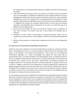 4.

5.

6.

7.

bien documentées et sont rigoureusement évaluées (une faiblesse aujourd'hui de beaucoup de
vos projets).
Faites l'investissement que d'autres acteurs ne peuvent pas ou hésitent à faire. Par exemple,
nous vous encourageons à développer le leadership dans de nouveaux domaines tels que le
développement d'outils de TIC pour des systèmes de santé plus performants. Cela comprend de
développer des outils et des capacités pour les renseignements de santé publique au niveau
national et décentralisé et la redevabilité au travers des données avec une attention particulière
à : l’adaptation des solutions aux contraintes opérationnelles de certains pays, des interfaces
conviviales, l'interopérabilité entre les programmes et les acteurs, le contrôle des pays par la
préférence pour des logiciels libres.
Assurez-vous que les équipes de district sont pleinement impliquées dans la redéfinition de
leurs rôles et missions. Les secteurs autres que la santé doivent être impliqués dans ce
processus.
Consolidez au niveau national et décentralisé, les capacités techniques requises pour les
nouvelles fonctions (par exemple l’achat stratégique, le district comme organisation apprenante
. . .).
Soutenez la documentation et la dissémination d’expériences en lien avec le nouvel agenda des
districts.

Au niveau de la communauté scientifique et éducative
Pendant les 3 jours de la conférence, nous avons identifié plusieurs questions de recherché prioritaires
liées au nouvel agenda du district. Il y a un besoin urgent de collecter des preuves empiriques, entre
autres, sur les obstacles à la prestation des interventions à haut impact, sur les arrangements
institutionnels appropriés, sur la façon de développer des systèmes de santé locaux dans un
environnement urbain, sur la façon de collaborer avec des prestataires privés, sur la façon de mettre en
œuvre une approche multisectorielle et multi-acteurs et sur la façon d’autonomiser les communautés et
les individus dans la gestion de leur santé. Nous recommandons une évaluation minutieuse des
stratégies s'appuyant sur les incitations financières. Le fait que nombre de ces questions soient sur le
« comment » suggère la nécessité (1) d’un programme de recherche opérationnelle, impliquant des
équipes de gestion de district, dans le but de produire des recommandations opérationnelles claires et
réalisables et (2) d’un programme de recherche sur la mise en œuvre accordant une attention suffisante
au contexte, aux acteurs et aux interventions mises en place, qui s’appuie sur des méthodes telles que
des études de cas (comparatifs), des recherches-actions ...
Il y a de nombreuses lacunes dans les habilités et les compétences des responsables nationaux et locaux
de la santé, en particulier dans les domaines de la gestion et du leadership. Pour combler ces lacunes
dans les compétences, il faudra mettre à jour les programmes de formation et utiliser une approche de
formation flexible pour répondre aux besoins actuels et futurs des gestionnaires des systèmes de santé.
Les établissements d'enseignement africains (par exemple, les facultés de médecine, les écoles de santé
publique) ont une responsabilité essentielle à cet égard.

27

 