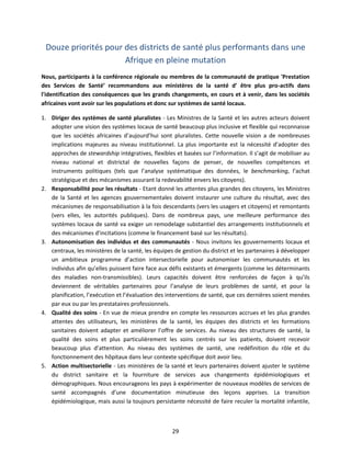 Douze priorités pour des districts de santé plus performants dans une
Afrique en pleine mutation
Nous, participants à la conférence régionale ou membres de la communauté de pratique 'Prestation
des Services de Santé’ recommandons aux ministères de la santé d’ être plus pro-actifs dans
l'identification des conséquences que les grands changements, en cours et à venir, dans les sociétés
africaines vont avoir sur les populations et donc sur systèmes de santé locaux.
1. Diriger des systèmes de santé pluralistes - Les Ministres de la Santé et les autres acteurs doivent
adopter une vision des systèmes locaux de santé beaucoup plus inclusive et flexible qui reconnaisse
que les sociétés africaines d’aujourd’hui sont pluralistes. Cette nouvelle vision a de nombreuses
implications majeures au niveau institutionnel. La plus importante est la nécessité d’adopter des
approches de stewardship intégratives, flexibles et basées sur l’information. Il s’agit de mobiliser au
niveau national et districtal de nouvelles façons de penser, de nouvelles compétences et
instruments politiques (tels que l’analyse systématique des données, le benchmarking, l’achat
stratégique et des mécanismes assurant la redevabilité envers les citoyens).
2. Responsabilité pour les résultats - Etant donné les attentes plus grandes des citoyens, les Ministres
de la Santé et les agences gouvernementales doivent instaurer une culture du résultat, avec des
mécanismes de responsabilisation à la fois descendants (vers les usagers et citoyens) et remontants
(vers elles, les autorités publiques). Dans de nombreux pays, une meilleure performance des
systèmes locaux de santé va exiger un remodelage substantiel des arrangements institutionnels et
des mécanismes d’incitations (comme le financement basé sur les résultats).
3. Autonomisation des individus et des communautés - Nous invitons les gouvernements locaux et
centraux, les ministères de la santé, les équipes de gestion du district et les partenaires à développer
un ambitieux programme d’action intersectorielle pour autonomiser les communautés et les
individus afin qu’elles puissent faire face aux défis existants et émergents (comme les déterminants
des maladies non-transmissibles). Leurs capacités doivent être renforcées de façon à qu’ils
deviennent de véritables partenaires pour l’analyse de leurs problèmes de santé, et pour la
planification, l’exécution et l’évaluation des interventions de santé, que ces dernières soient menées
par eux ou par les prestataires professionnels.
4. Qualité des soins - En vue de mieux prendre en compte les ressources accrues et les plus grandes
attentes des utilisateurs, les ministères de la santé, les équipes des districts et les formations
sanitaires doivent adapter et améliorer l’offre de services. Au niveau des structures de santé, la
qualité des soins et plus particulièrement les soins centrés sur les patients, doivent recevoir
beaucoup plus d’attention. Au niveau des systèmes de santé, une redéfinition du rôle et du
fonctionnement des hôpitaux dans leur contexte spécifique doit avoir lieu.
5. Action multisectorielle - Les ministères de la santé et leurs partenaires doivent ajuster le système
du district sanitaire et la fourniture de services aux changements épidémiologiques et
démographiques. Nous encourageons les pays à expérimenter de nouveaux modèles de services de
santé accompagnés d’une documentation minutieuse des leçons apprises. La transition
épidémiologique, mais aussi la toujours persistante nécessité de faire reculer la mortalité infantile,

29

 