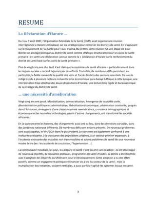 RESUME
La Déclaration d’Harare …
Du 3 au 7 août 1987, l’Organisation Mondiale de la Santé (OMS) avait organisé une réunion
interrégionale à Harare (Zimbabwe) sur les stratégies pour renforcer les districts de santé. En s’appuyant
sur le mouvement de ‘La Santé pour Tous’ d’Alma Ata (1978), cette réunion fut une étape clé pour
donner un ancrage politique au district de santé comme stratégie structurante pour les soins de santé
primaire ; en sortit une déclaration connue comme la « Déclaration d’Harare sur le renforcement du
district de santé basé sur les soins de santé primaire ».
Plus de vingt-cinq ans plus tard, il est clair que les systèmes de santé africains – particulièrement dans
les régions rurales – ont été façonnés par ces efforts. Toutefois, de nombreux défis persistent, en
particulier, le faible niveau de la qualité des soins et l’accès limité à des services essentiels. Ce succès
mitigé est du à plusieurs facteurs incluant la crise économique qui a balayé l’Afrique à cette époque, une
interprétation trop sélective des douze dispositions d’Harare, une lecture trop rigide et bureaucratique
de la stratégie du district de santé.

… une nécessité d’amélioration
Vingt-cinq ans ont passé. Mondialisation, démocratisation, émergence de la société civile,
décentralisation politique et administrative, libéralisation économique, urbanisation croissante, progrès
dans l’éducation, émergence d’une classe moyenne revendicatrice, croissance démographique et
économique et les nouvelles technologies, parmi d’autres changements, ont transformé les sociétés
africaines.
En ce qui concerne les besoins, des changements aussi ont eu lieu, dans des directions variables, dans
des contextes nationaux différents. De nombreux défis sont encore présents. De nouveaux problèmes
sont aussi apparus, le VIH/SIDA étant le plus évident. Le continent est également confronté à une
insécurité croissante, à la croissance des populations urbaines, à un secteur privé en expansion, à
l'incidence croissante des maladies non transmissibles et autres problèmes de santé liés aux nouveaux
modes de vie (ex : les accidents de circulation, l’hypertension . . )
La communauté mondiale, les pays, les acteurs en santé n’ont pas été sans réaction : ils ont développé
de nouveaux objectifs, de nouvelles pratiques, programmes de santé et outils. La donne a été modifiée
avec l’adoption des Objectifs du Millénaire pour le Développement. Cette adoption a eu des effets
positifs, comme un engagement politique et financier vis-à-vis du secteur de la santé ; mais la
multiplication des initiatives, souvent verticales, a aussi parfois fragilisé les systèmes locaux de santé.

3

 