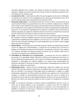6.

7.

8.

9.

10.

11.

12.

nécessitent également des ministères, des équipes de gestion des districts de renforcer leurs
capacités à s'engager avec d'autres secteurs pour mettre en œuvre d’ ambitieuses approches multisectorielles pour une meilleure santé.
La santé dans les villes - L’urbanisation s’accélère. Nous encourageons tous les acteurs à développer
un programme de recherche et de développement des connaissances d’envergure autour de la
santé en contexte urbain et péri-urbain (que faire et comment le faire).
Partenariats publics-privés – Les prestataires privés sont à la fois un défi et une opportunité. Nous
recommandons fortement aux gouvernements de créer les conditions adéquates pour collaborer
avec le secteur privé en définissant des politiques de partenariat, des recommandations, des critères
pour la collaboration et des systèmes de financement qui offrent une perspective de collaboration à
long terme ; ce qui nécessité le développement de l’expertise et de boîte à outils d’instruments de
politique appropriés pour aligner les prestataires privés à but lucratif sur l’objectif de la Couverture
Sanitaire Universelle et cela à la fois au niveau central et au niveau du district.
Equité - Tous les acteurs vont devoir s’unir sous la bannière de la Couverture Sanitaire Universelle
afin d’atténuer l'injustice et l'inégalité d'accès aux services de qualité qui risque d’être aggravée par
l’augmentation (supplémentaire) des inégalités au sein des pays. Les responsables des systèmes
locaux de santé vont devoir développer une réelle collaboration avec les acteurs sociaux engagés
dans la lutte contre la pauvreté.
Décentralisation - Il est essentiel pour les autorités sanitaires d’adopter une approche plus proactive
vis-à-vis de l'agenda de la décentralisation ; la priorité dans de nombreux pays, est d'ouvrir le
dialogue sur les éléments qui doivent être décentralisés, le transfert des ressources et des capacités
et la meilleure articulation de l’équipe de gestion du district avec les autorités locales tout en
conservant une connexion avec le Ministère de la Santé.
Technologies de l’Information de la Communication - La puissance des TIC pour améliorer la
gouvernance et la redevabilité, l'équité, l'efficacité et l'efficience des systèmes de santé locaux n'a
pas été suffisamment exploitée jusqu'ici. Nous croyons que l'Afrique, grâce à elles, peut progresser
rapidement en développant des solutions adaptées à ses besoins. Nous recommandons aux
partenaires techniques et financiers de soutenir financièrement le développement de solutions TIC
adaptées aux systèmes de santé africains.
Apprentissage continu - Compte tenu de la transformation rapide de la société, il ne sera plus
possible d'avoir des plans directeurs valables pour l'ensemble du pays. Au sein du système de santé
dans son ensemble, il est nécessaire d'encourager toutes les organisations à adopter un modèle
d'organisation apprenante, afin d’être capables de s'adapter avec souplesse à leur environnement
complexe. Ce modèle est particulièrement pertinent au niveau des acteurs en charge de la
coordination locale du système de santé (équipes de gestion de district, mais pas exclusivement). Le
Ministère de la Santé et ses partenaires doivent les aider à acquérir les compétences et méthodes
requises.
L’aide - Les partenaires techniques et financiers peuvent considérablement soutenir la mise en
œuvre de cet agenda politique et des connaissances. Ils peuvent aussi faire une différence
importante, en adoptant eux-mêmes des approches qui renforcent, au lieu d'instrumentaliser ou
d’affaiblir les systèmes de santé locaux, notamment en adoptant des cadres temporels plus en
phase avec les défis que l’on veut relever.

30

 