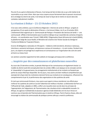 Plus de 25 ans après la Déclaration d’Harare, il est temps de faire le bilan de ce qui a été réalisé et de
reconnaître ce qui reste à faire. Alors que nous croyons encore fermement dans le pouvoir structurant
de la stratégie du district de santé, il est temps de revoir la façon de le mettre en œuvre dans des
contextes radicalement modifiés.

La réunion à Dakar – 21-23 Octobre 2013
C’est avec cette ambition, que la Conférence Régionale « Districts de santé en Afrique : progrès et
perspectives 25 ans après la déclaration d’Harare » s’est tenue à Dakar, du 21 au 23 octobre 2013.
L’événement était organisé par la Communauté de Pratique « Prestation des Services de Santé » – une
communauté affiliée à Harmonisation pour la santé en Afrique et qui rassemble des centaines d’experts
africains – en coordination avec l’Unicef, l’OMS AFRO, l’Organisation Ouest Africaine de la Santé (OOAS),
la plateforme belge Be-cause Health, le Ministère de la Santé et de l’Action Sociale du Sénégal et
l’Institut de Médecine Tropicale d’Anvers.
Environ 20 délégations nationales et 170 experts – médecins-chefs de district, directeurs nationaux,
chercheurs, assistants techniques, entrepreneurs sociaux et innovateurs – s’y sont rendus. Pendant trois
jours, ces experts ont partagé leurs expériences et connaissances sur l’organisation des soins de santé
primaire au niveau local.
Les sections suivantes rapportent les faits saillants et messages principaux de la conférence.

… inspirée par des connaissances et plateformes nouvelles
Au cours des 25 dernières années, la pensée théorique et les connaissances ont également évolué. Le
modèle du district avait été conceptualisé dans les années 1980, à une époque où les concepts comme
le ‘stewardship’ et la gouvernance, les arrangements institutionnels et les incitants ne faisaient pas
partie du corpus théorique disponible. De nos jours, nous avons une bien meilleure compréhension par
exemple de la façon dont les institutions donnent forme aux incitants et en conséquence, influencent les
comportements et par là, la performance des organisations et des systèmes de santé.
En tant que communauté d’acteurs, nous avons aussi appris à mieux coordonner nos efforts pour
renforcer les systèmes de santé en vue de l’obtention de meilleurs résultats. La Déclaration de Paris sur
l’efficacité de l’aide, adoptée en 2005, a offert une nouvelle vision ancrée dans les principes de
l’appropriation, de l’alignement, de l’harmonisation, des résultats et de la redevabilité mutuelle. En
Afrique, les agences multilatérales et plusieurs agences d’aide bilatérales ont mis leurs forces en
commun sous la bannière de l’Harmonisation pour la Santé en Afrique. Parmi d’autres choses, elles ont
encouragé la création de communautés de pratique comme celle qui a mené la conférence.

4

 