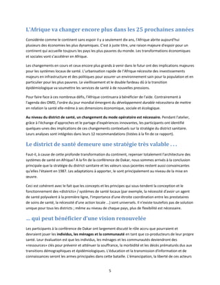 L’Afrique va changer encore plus dans les 25 prochaines années
Considérée comme le continent sans espoir il y a seulement dix ans, l'Afrique abrite aujourd'hui
plusieurs des économies les plus dynamiques. C'est à juste titre, une raison majeure d'espoir pour un
continent qui accueille toujours les pays les plus pauvres du monde. Les transformations économiques
et sociales vont s’accélérer en Afrique.
Les changements en cours et ceux encore plus grands à venir dans le futur ont des implications majeures
pour les systèmes locaux de santé. L’urbanisation rapide de l’Afrique nécessite des investissements
majeurs en infrastructure et des politiques pour assurer un environnement sain pour la population et en
particulier pour les plus pauvres. Le vieillissement et le double fardeau dû à la transition
épidémiologique va soumettre les services de santé à de nouvelles pressions.
Pour faire face à ces nombreux défis, l'Afrique continuera à bénéficier de l'aide. Contrairement à
l'agenda des OMD, l'ordre du jour mondial émergent du développement durable nécessitera de mettre
en relation la santé elle-même à ses dimensions économique, sociale et écologique.
Au niveau du district de santé, un changement du mode opératoire est nécessaire. Pendant l'atelier,
grâce à l'échange d'approches et le partage d'expériences innovantes, les participants ont identifié
quelques-unes des implications de ces changements contextuels sur la stratégie du district sanitaire.
Leurs analyses sont intégrées dans leurs 12 recommandations (listées à la fin de ce rapport).

Le district de santé demeure une stratégie très valable . . .
Faut-il, à cause de cette profonde transformation du continent, repenser totalement l'architecture des
systèmes de santé en Afrique? A la fin de la conférence de Dakar, nous sommes arrivés à la conclusion
principale que la stratégie du district sanitaire et les valeurs sous-jacentes restent aussi convaincantes
qu'elles l'étaient en 1987. Les adaptations à apporter, le sont principalement au niveau de la mise en
œuvre.
Ceci est cohérent avec le fait que les concepts et les principes qui sous-tendent la conception et le
fonctionnement des «districts» / systèmes de santé locaux (par exemple, la nécessité d'avoir un agent
de santé polyvalent à la première ligne, l'importance d'une étroite coordination entre les prestataires
de soins de santé, la nécessité d'une action locale ...) sont universels. Il n'existe toutefois pas de solution
unique pour tous les districts ; même au niveau de chaque pays, plus de flexibilité est nécessaire.

… qui peut bénéficier d’une vision renouvelée
Les participants à la conférence de Dakar ont largement discuté le rôle accru que pourraient et
devraient jouer les individus, les ménages et la communauté en tant que co-producteurs de leur propre
santé. Leur évaluation est que les individus, les ménages et les communautés deviendront des
«ressources» clés pour prévenir et atténuer la souffrance, la morbidité et les décès prématurés dus aux
transitions démographiques et épidémiologiques. L'éducation et la transmission d'information et de
connaissances seront les armes principales dans cette bataille. L’émancipation, la liberté de ces acteurs

5

 
