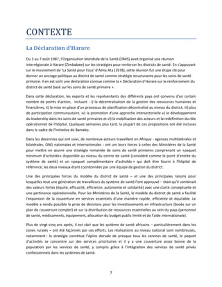 CONTEXTE
La Déclaration d’Harare
Du 3 au 7 août 1987, l’Organisation Mondiale de la Santé (OMS) avait organisé une réunion
interrégionale à Harare (Zimbabwe) sur les stratégies pour renforcer les districts de santé. En s’appuyant
sur le mouvement de ‘La Santé pour Tous’ d’Alma Ata (1978), cette réunion fut une étape clé pour
donner un ancrage politique au district de santé comme stratégie structurante pour les soins de santé
primaire. Il en est sorti une déclaration connue comme la « Déclaration d’Harare sur le renforcement du
district de santé basé sur les soins de santé primaire ».
Dans cette déclaration, les experts et les représentants des différents pays ont convenu d'un certain
nombre de points d'action, incluant : i) la décentralisation de la gestion des ressources humaines et
financières, ii) la mise en place d’un processus de planification décentralisé au niveau du district, iii) plus
de participation communautaire, iv) la promotion d'une approche intersectorielle v) le développement
du leadership dans les soins de santé primaires et vi) la mobilisation des acteurs et la redéfinition du rôle
opérationnel de l'hôpital. Quelques semaines plus tard, la plupart de ces propositions ont été incluses
dans le cadre de l'Initiative de Bamako.
Dans les décennies qui ont suivi, de nombreux acteurs travaillant en Afrique - agences multilatérales et
bilatérales, ONG nationales et internationales - ont uni leurs forces à celles des Ministères de la Santé
pour mettre en œuvre une stratégie remaniée de soins de santé primaires comprenant un «paquet
minimum d'activités» disponible au niveau du centre de santé (considéré comme le point d’entrée du
système de santé) et un «paquet complémentaire d'activités » qui doit être fourni à l'hôpital de
référence, les deux niveaux étant coordonnées par une équipe de gestion du district.
Une des principales forces du modèle du district de santé – et une des principales raisons pour
lesquelles tout une génération de travailleurs du système de santé l’ont approuvé – était qu’il combinait
des valeurs fortes (équité, efficacité, efficience, autonomie et solidarité) avec une clarté conceptuelle et
une pertinence opérationnelle. Pour les Ministères de la Santé, le modèle du district de santé a facilité
l’expansion de la couverture en services essentiels d’une manière rapide, efficiente et équitable. Le
modèle a rendu possible la prise de décisions pour les investissements en infrastructure (basée sur un
plan de couverture complet) et sur la distribution de ressources essentielles au sein du pays (personnel
de santé, médicaments, équipement, allocation du budget public limité et de l’aide internationale).
Plus de vingt-cinq ans après, il est clair que les système de santé africains – particulièrement dans les
zones rurales – ont été façonnés par ces efforts. Les réalisations au niveau national sont nombreuses,
notamment : la stratégie constitue l’épine dorsale de presque tous les services de santé, le paquet
d’activités se concentre sur des services prioritaires et il y a une couverture assez bonne de la
population par les services de santé, y compris grâce à l’intégration des services de santé privés
confessionnels dans les systèmes de santé.

7

 