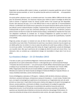 Cependant, de nombreux défis restent à relever, en particulier la mauvaise qualité des soins et l'accès
limité à des services essentiels. Le ‘verre’ du système local de santé est à moitié vide . . . et la population
africaine a soif.
Ce succès partiel a plusieurs causes. Le contexte avant tout : les années 1980 et 1990 ont été très rudes
pour les économies africaines ; les ressources requises pour mettre en place la stratégie du district de
santé et donner à l’approche toutes les chances qu’elle mérite n’ont souvent pas été disponibles.
Ensuite, dans beaucoup de pays, un tri a été effectué dans la mise en place des 12 recommandations
d’Harare. Les Ministères de la Santé et leurs partenaires ont souvent laissé de côté les points d’action les
plus délicats comme la décentralisation complète, l’autonomisation réelle de la communauté ou l’action
multisectorielle en partie à cause des contraintes politiques au niveau du pays. Finalement, plusieurs
points d’action ont été mis en place de manière bureaucratique, standardisée et imposée d’en haut avec
une adaptation insuffisante au contexte (ex : le manque d’adaptation du système de district à la
complexité du milieu urbain) et peut-être avec trop de foi dans le pouvoir de la planification, l’autorité
et le contrôle.
Vingt-cinq années ont passé. Le moment est venu de faire le bilan de ce qui a été accompli et de
reconnaître ce qui reste à faire. Premièrement et avant tout, nous devons remercier tous les experts qui
ont dédié parfois leur vie entière à la mise en place de systèmes de santé locaux solides en Afrique. Ils
ne seront pas oubliés. Il est toutefois peut-être temps de charger la génération suivante de développer
une nouvelle vision. Bien que la pertinence de la stratégie du district de santé soit encore forte, il est
nécessaire, dans un contexte qui a radicalement changé, de reconsidérer la façon dont il est mis en
place.

La réunion à Dakar – 21-23 Octobre 2013
C’est dans ce cadre, que la Conférence Régionale « Districts de santé en Afrique : progrès et
perspectives 25 ans après la déclaration d’Harare » a été organisée par la Communauté de Pratique
« Prestation des Services de Santé » – une communauté virtuelle affiliée à Harmonisation pour la santé
en Afrique et qui rassemble des centaines d’experts africains – en coordination avec l’Unicef, l’OMS
AFRO, l’Organisation Ouest Africaine de la Santé (OOAS), la plateforme belge Be-cause Health, le
Ministère de la Santé et de l’Action Sociale du Sénégal et l’Institut de Médecine Tropicale d’Anvers. Le
niveau d’ambition était élevé, comme mentionné plus haut.
Environ 20 délégations nationales et 170 experts – médecins-chefs de district, directeurs nationaux,
chercheurs, assistants techniques, entrepreneurs sociaux et innovateurs – s’y sont rendus. Pendant trois
jours, ces experts ont partagé leurs expériences et connaissances sur l’organisation des soins de santé
primaire au niveau local. L’esprit était à la discussion créative entre égaux et cet esprit s’est propagé aux
discours, sessions plénières, commissions et débats. Les participants ont souligné les approches
innovatrices développées en Afrique pour la coordination des systèmes locaux de santé et de
dispensation de soins. Ils ont formulé des recommandations aux acteurs essentiels et identifié les
questions qui nécessitent plus d’attention en termes de recherche et de partage d’informations. En
raison de contraintes de temps et de la nécessité de rester centrer, des sujets importants – comme

8

 