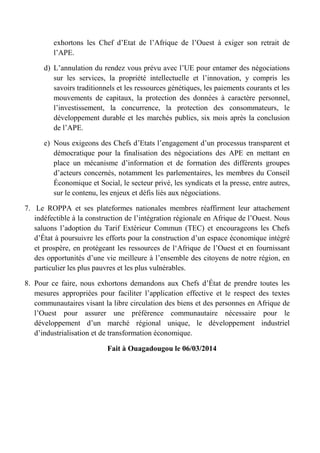 exhortons les Chef d’Etat de l’Afrique de l’Ouest à exiger son retrait de
l’APE.
d) L’annulation du rendez vous prévu avec l’UE pour entamer des négociations
sur les services, la propriété intellectuelle et l’innovation, y compris les
savoirs traditionnels et les ressources génétiques, les paiements courants et les
mouvements de capitaux, la protection des données à caractère personnel,
l’investissement, la concurrence, la protection des consommateurs, le
développement durable et les marchés publics, six mois après la conclusion
de l’APE.
e) Nous exigeons des Chefs d’Etats l’engagement d’un processus transparent et
démocratique pour la finalisation des négociations des APE en mettant en
place un mécanisme d’information et de formation des différents groupes
d’acteurs concernés, notamment les parlementaires, les membres du Conseil
Économique et Social, le secteur privé, les syndicats et la presse, entre autres,
sur le contenu, les enjeux et défis liés aux négociations.
7. Le ROPPA et ses plateformes nationales membres réaffirment leur attachement
indéfectible à la construction de l’intégration régionale en Afrique de l’Ouest. Nous
saluons l’adoption du Tarif Extérieur Commun (TEC) et encourageons les Chefs
d’État à poursuivre les efforts pour la construction d’un espace économique intégré
et prospère, en protégeant les ressources de l‘Afrique de l’Ouest et en fournissant
des opportunités d’une vie meilleure à l’ensemble des citoyens de notre région, en
particulier les plus pauvres et les plus vulnérables.
8. Pour ce faire, nous exhortons demandons aux Chefs d’État de prendre toutes les
mesures appropriées pour faciliter l’application effective et le respect des textes
communautaires visant la libre circulation des biens et des personnes en Afrique de
l’Ouest pour assurer une préférence communautaire nécessaire pour le
développement d’un marché régional unique, le développement industriel
d’industrialisation et de transformation économique.
Fait à Ouagadougou le 06/03/2014
 