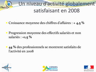 Un niveau d’activité globalement
              satisfaisant en 2008

 Croissance moyenne des chiffres d’affaires : + 4,5 %


 Progression moyenne des effectifs salariés et non
 salariés : +1,5 %

 44 % des professionnels se montrent satisfaits de
 l’activité en 2008
 