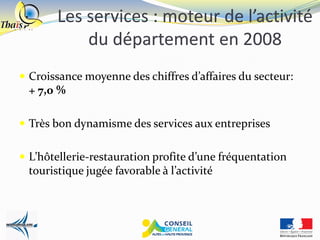Les services : moteur de l’activité
           du département en 2008
 Croissance moyenne des chiffres d’affaires du secteur:
 + 7,0 %

 Très bon dynamisme des services aux entreprises


 L’hôtellerie-restauration profite d’une fréquentation
 touristique jugée favorable à l’activité
 