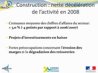 Construction : nette décélération
            de l’activité en 2008
 Croissance moyenne des chiffres d’affaires du secteur:
 + 3,0 % (-4 points par rapport à 2006/2007)

 Projets d’investissements en baisse


 Fortes préoccupations concernant l’érosion des
 marges et la dégradation des trésoreries
 