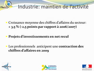 Industrie: maintien de l’activité

 Croissance moyenne des chiffres d’affaires du secteur:
 + 3,5 % (-2,5 points par rapport à 2006/2007)

 Projets d’investissements en net recul


 Les professionnels anticipent une contraction des
 chiffres d’affaires en 2009
 