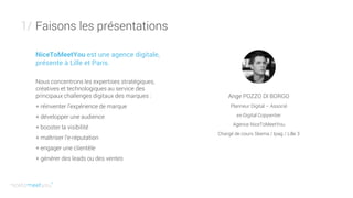 Faisons les présentations1/
Ange POZZO DI BORGO
Planneur Digital – Associé
ex-Digital Copywriter
Agence NiceToMeetYou
Chargé de cours Skema / Ipag / Lille 3
NiceToMeetYou est une agence digitale,
présente à Lille et Paris.
Nous concentrons les expertises stratégiques,
créatives et technologiques au service des
principaux challenges digitaux des marques :
+ réinventer l’expérience de marque
+ développer une audience
+ booster la visibilité
+ maîtriser l’e-réputation
+ engager une clientèle
+ générer des leads ou des ventes
 