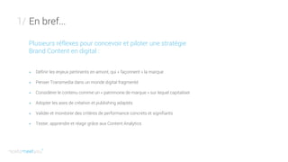 En bref...1/
Plusieurs réflexes pour concevoir et piloter une stratégie
Brand Content en digital :
+ Définir les enjeux pertinents en amont, qui « façonnent » la marque
+ Penser Transmedia dans un monde digital fragmenté
+ Considérer le contenu comme un « patrimoine de marque » sur lequel capitaliser
+ Adopter les axes de création et publishing adaptés
+ Valider et monitorer des critères de performance concrets et signifiants
+ Tester, apprendre et réagir grâce aux Content Analytics
 