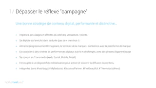 Dépasser le réflexe "campagne"1/
Une bonne stratégie de contenu digital, performante et distinctive...
+ Répond à des usages et affinités du côté des utilisateurs / clients
+ Se déploie et s’enrichit dans la durée (pas de « one-shot »)
+ Alimente progressivement l’imaginaire, le territoire de la marque = cohérence avec la plateforme de marque
+ Est associée à des critères de performances digitaux suivis et challengés, avec des phases d’apprentissage
+ Se conçoit en Transmedia (Web, Social, Mobile, Retail)
+ Est couplée à un dispositif de médiatisation pour activer et soutenir la diffusion du contenu
+ Intègre les bons #hashtags (#MyRedoute, #SuccessPartner, #FeelBeautiful, #ThermolactylHero)
 
