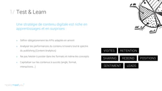 Test & Learn1/
Une stratégie de contenu digitale est riche en
apprentissages et en surprises :
+ Définir obligatoirement les KPIs adaptés en amont
+ Analyser les performances du contenu à travers tout le spectre
du publishing (Content Analytics)
+ Ne pas hésiter à pivoter dans les formats et même les concepts
+ Capitaliser sur les contenus à succès (angle, format,
interactions...)
VISITES RETENTION
SHARING REBOND POSITIONS
SENTIMENT LEADS
 