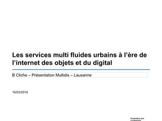 Proprietary and
Les services multi fluides urbains à l’ère de
l’internet des objets et du digital
B Cliche – Présentation Multidis – Lausanne
16/03/2016
 
