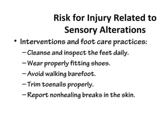 Risk for Injury Related to
Sensory Alterations
• Interventions and foot care practices:
–Cleanse and inspect the feet daily.
–Wear properly fitting shoes.
–Avoid walking barefoot.
–Trim toenails properly.
–Report nonhealing breaks in the skin.
 