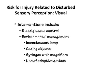 Risk for Injury Related to Disturbed
Sensory Perception: Visual
• Interventions include:
–Blood glucose control
–Environmental management
• Incandescent lamp
• Coding objects
• Syringes with magnifiers
• Use of adaptive devices
 