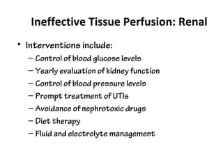 Ineffective Tissue Perfusion: Renal
• Interventions include:
– Control of blood glucose levels
– Yearly evaluation of kidney function
– Control of blood pressure levels
– Prompt treatment of UTIs
– Avoidance of nephrotoxic drugs
– Diet therapy
– Fluid and electrolyte management
 
