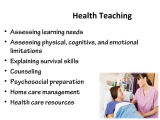 Health Teaching
• Assessing learning needs
• Assessing physical, cognitive, and emotional
limitations
• Explaining survival skills
• Counseling
• Psychosocial preparation
• Home care management
• Health care resources
 