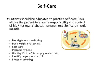 Patients should be educated to practice self-care. This
allows the patient to assume responsibility and control
of his / her own diabetes management. Self-care should
include:
◦ Blood glucose monitoring
◦ Body weight monitoring
◦ Foot-care
◦ Personal hygiene
◦ Healthy lifestyle/diet or physical activity
◦ Identify targets for control
◦ Stopping smoking
Self-Care
 