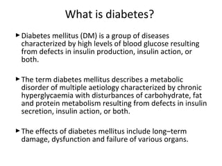 Diabetes mellitus (DM) is a group of diseases
characterized by high levels of blood glucose resulting
from defects in insulin production, insulin action, or
both.
The term diabetes mellitus describes a metabolic
disorder of multiple aetiology characterized by chronic
hyperglycaemia with disturbances of carbohydrate, fat
and protein metabolism resulting from defects in insulin
secretion, insulin action, or both.
The effects of diabetes mellitus include long–term
damage, dysfunction and failure of various organs.
What is diabetes?
 
