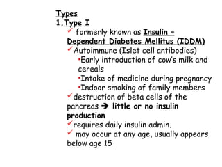 Types
1.Type I
 formerly known as Insulin –
Dependent Diabetes Mellitus (IDDM)
Autoimmune (Islet cell antibodies)
•Early introduction of cow’s milk and
cereals
•Intake of medicine during pregnancy
•Indoor smoking of family members
destruction of beta cells of the
pancreas  little or no insulin
production
requires daily insulin admin.
 may occur at any age, usually appears
below age 15
 