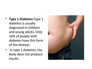 • Type 1 Diabetes:Type 1
diabetes is usually
diagnosed in children
and young adults. Only
10% of people with
diabetes have this form
of the disease.
• In type 1 diabetes, the
body does not produce
insulin.
 