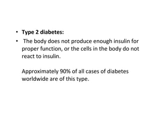 • Type 2 diabetes:
• The body does not produce enough insulin for
proper function, or the cells in the body do not
react to insulin.
Approximately 90% of all cases of diabetes
worldwide are of this type.
 