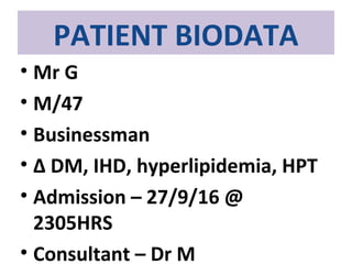 PATIENT BIODATA
• Mr G
• M/47
• Businessman
• ∆ DM, IHD, hyperlipidemia, HPT
• Admission – 27/9/16 @
2305HRS
• Consultant – Dr M
 