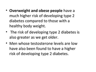 • Overweight and obese people have a
much higher risk of developing type 2
diabetes compared to those with a
healthy body weight.
• The risk of developing type 2 diabetes is
also greater as we get older.
• Men whose testosterone levels are low
have also been found to have a higher
risk of developing type 2 diabetes.
 