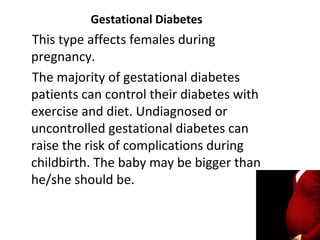 Gestational Diabetes
This type affects females during
pregnancy.
The majority of gestational diabetes
patients can control their diabetes with
exercise and diet. Undiagnosed or
uncontrolled gestational diabetes can
raise the risk of complications during
childbirth. The baby may be bigger than
he/she should be.
 