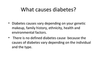 What causes diabetes?
• Diabetes causes vary depending on your genetic
makeup, family history, ethnicity, health and
environmental factors.
• There is no defined diabetes cause because the
causes of diabetes vary depending on the individual
and the type.
 