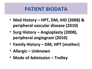 PATIENT BIODATA
• Med History – HPT, DM, IHD (2008) &
peripheral vascular disease (2010)
• Surg History – Angioplasty (2008),
peripheral angiogram (2010)
• Family History – DM, HPT (mother)
• Allergic – Unknown
• Mode of Admission – Trolley
 