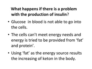 What happens if there is a problem
with the production of insulin?
• Glucose in blood is not able to go into
the cells.
• The cells can’t meet energy needs and
energy is tried to be provided from ‘fat’
and protein’.
• Using ‘fat’ as the energy source results
the increasing of keton in the body.
 