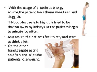 • With the usage of protein as energy
source,the patient feels themselves tired and
sluggish.
• If blood glucose is to high,It is tried to be
thrown away by kidneys so the patients begin
to urinate so often.
• As a result, the patients feel thirsty and start
to drink a lot.
• On the other
hand,despite eating
so often and a lot,the
patients lose weight.
 